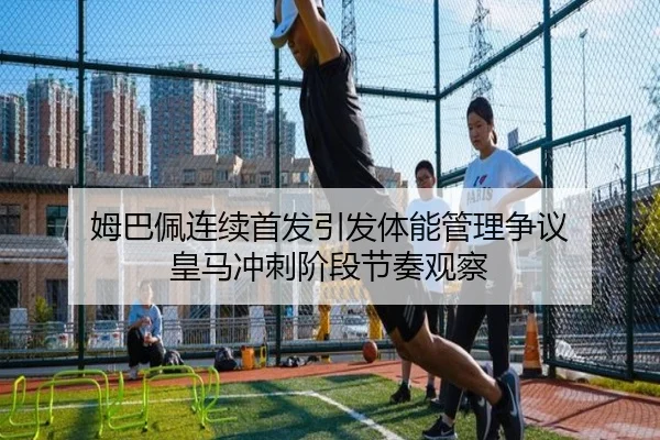 姆巴佩连续首发引发体能管理争议 皇马冲刺阶段节奏观察